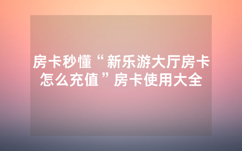 房卡秒懂“新乐游大厅房卡怎么充值”房卡使用大全