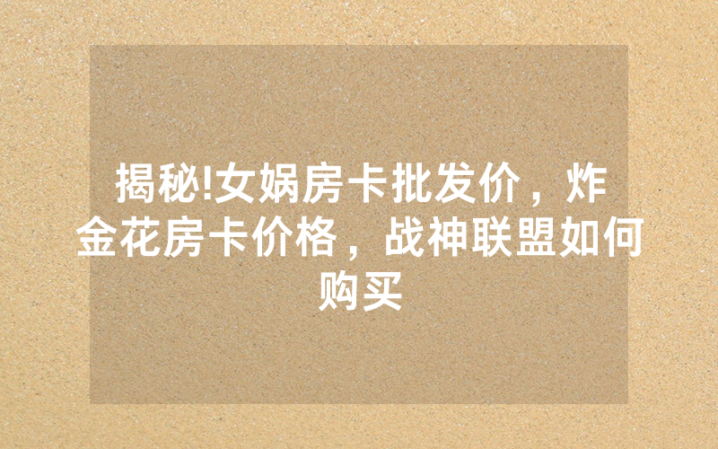 揭秘!女娲房卡批发价，炸金花房卡价格，战神联盟如何购买