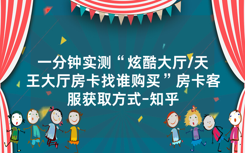 一分钟实测“炫酷大厅/天王大厅房卡找谁购买”房卡客服获取方式-知乎