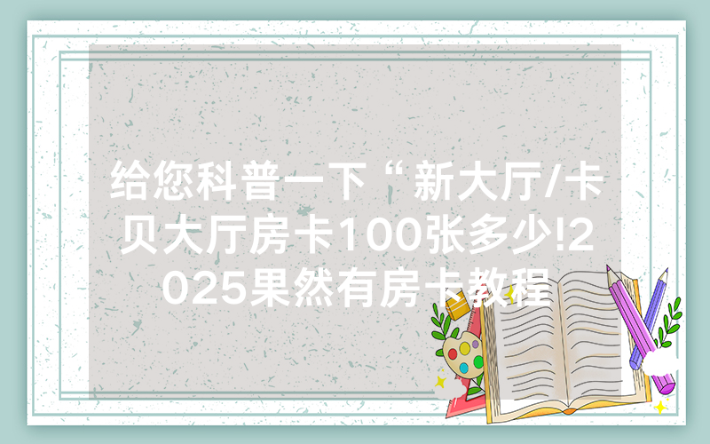 给您科普一下“新大厅/卡贝大厅房卡100张多少!2025果然有房卡教程
