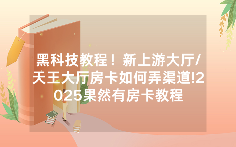 黑科技教程！新上游大厅/天王大厅房卡如何弄渠道!2025果然有房卡教程