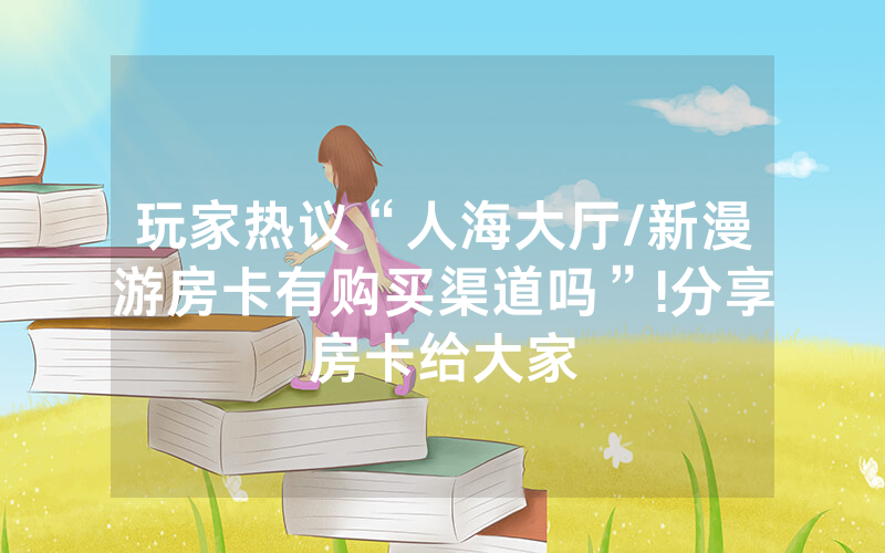 玩家热议“人海大厅/新漫游房卡有购买渠道吗”!分享房卡给大家