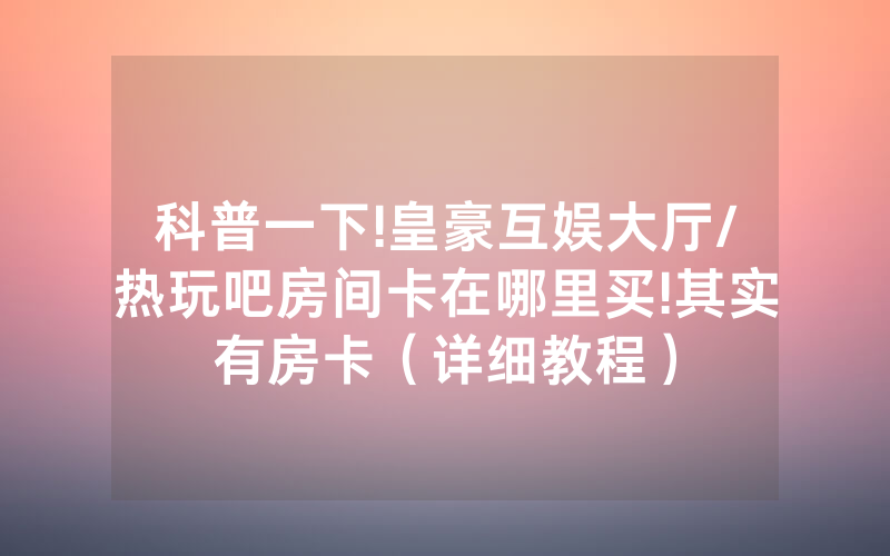 科普一下!皇豪互娱大厅/热玩吧房间卡在哪里买!其实有房卡（详细教程）