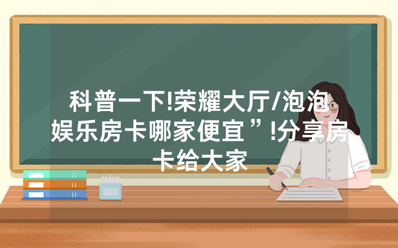 科普一下!荣耀大厅/泡泡娱乐房卡哪家便宜”!分享房卡给大家