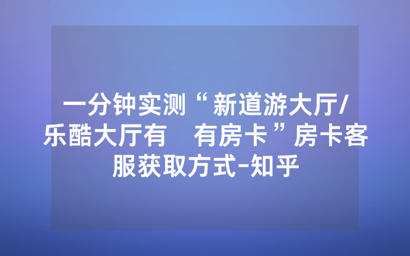 一分钟实测“新道游大厅/乐酷大厅有沒有房卡”房卡客服获取方式-知乎