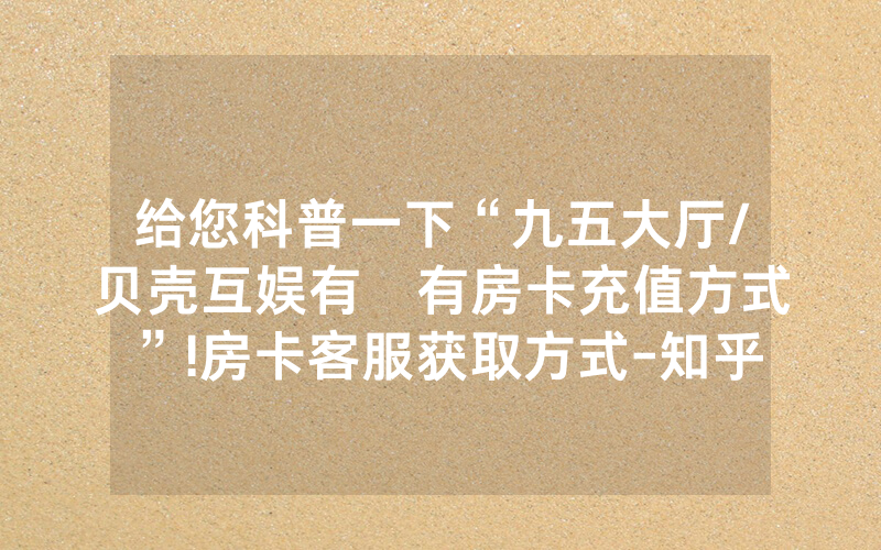 给您科普一下“九五大厅/贝壳互娱有沒有房卡充值方式”!房卡客服获取方式-知乎