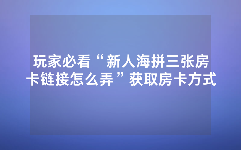 玩家必看“新人海拼三张房卡链接怎么弄”获取房卡方式