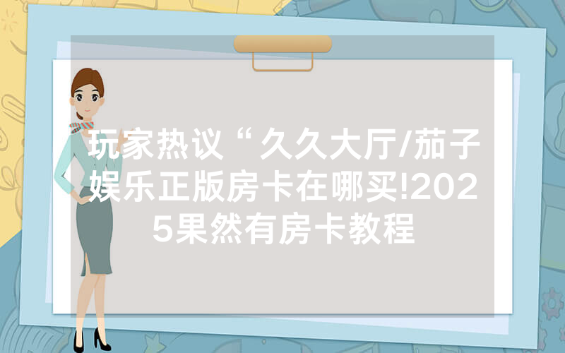 玩家热议“久久大厅/茄子娱乐正版房卡在哪买!2025果然有房卡教程