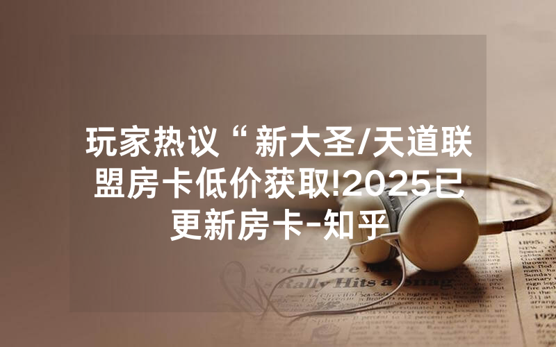 玩家热议“新大圣/天道联盟房卡低价获取!2025已更新房卡-知乎