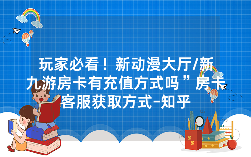 玩家必看！新动漫大厅/新九游房卡有充值方式吗”房卡客服获取方式-知乎