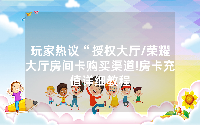 玩家热议“授权大厅/荣耀大厅房间卡购买渠道!房卡充值详细教程