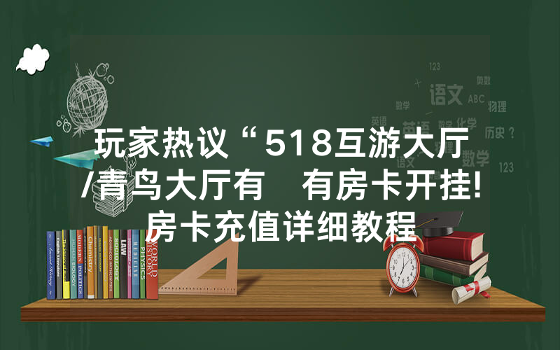 玩家热议“518互游大厅/青鸟大厅有沒有房卡开挂!房卡充值详细教程