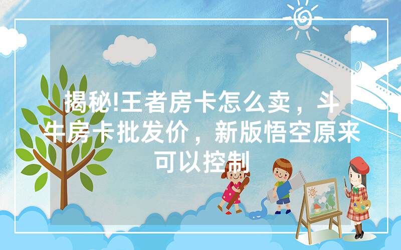 揭秘!王者房卡怎么卖，斗牛房卡批发价，新版悟空原来可以控制