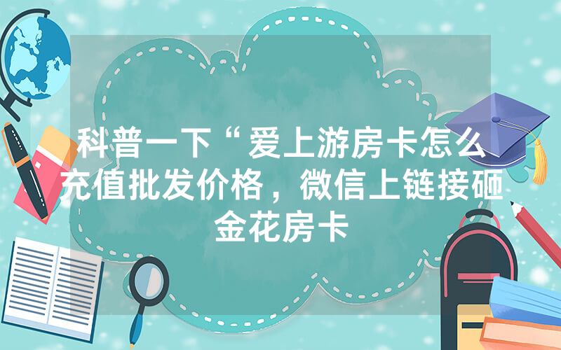 科普一下“爱上游房卡怎么充值批发价格，微信上链接砸金花房卡