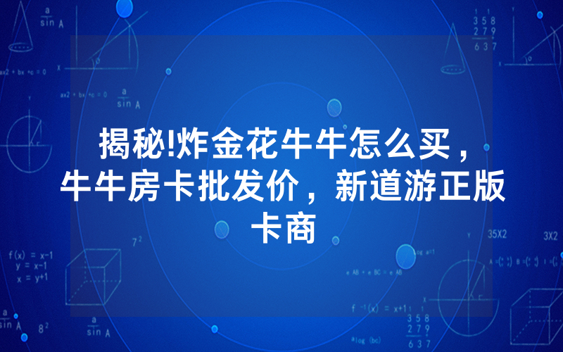 揭秘!炸金花牛牛怎么买，牛牛房卡批发价，新道游正版卡商
