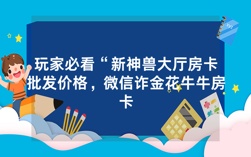 玩家必看“新神兽大厅房卡批发价格，微信诈金花牛牛房卡