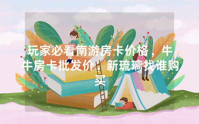 玩家必看南游房卡价格，牛牛房卡批发价，新琉璃找谁购买