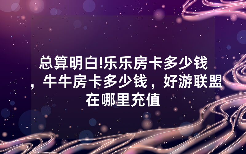 总算明白!乐乐房卡多少钱，牛牛房卡多少钱，好游联盟在哪里充值