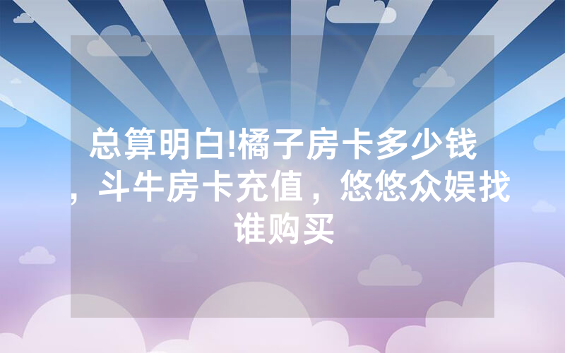 总算明白!橘子房卡多少钱，斗牛房卡充值，悠悠众娱找谁购买