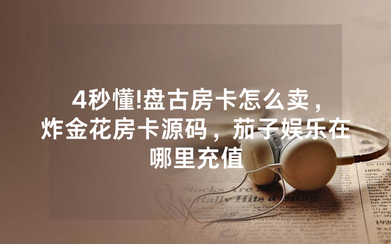 4秒懂!盘古房卡怎么卖，炸金花房卡源码，茄子娱乐在哪里充值
