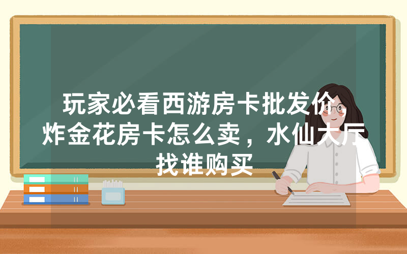 玩家必看西游房卡批发价，炸金花房卡怎么卖，水仙大厅找谁购买