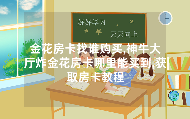 金花房卡找谁购买,神牛大厅炸金花房卡哪里能买到,获取房卡教程