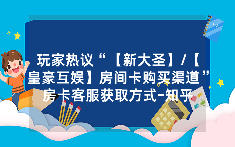 玩家热议“【新大圣】/【皇豪互娱】房间卡购买渠道”房卡客服获取方式-知乎