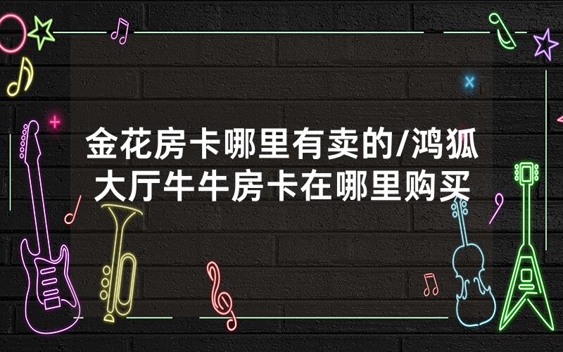 金花房卡哪里有卖的/鸿狐大厅牛牛房卡在哪里购买