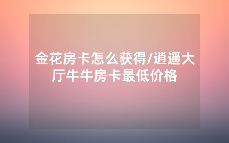 金花房卡怎么获得/逍遥大厅牛牛房卡最低价格