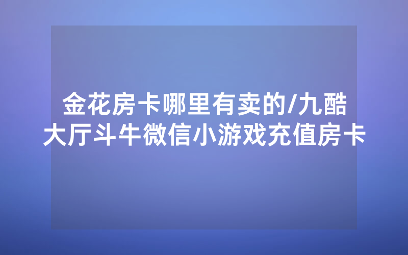 金花房卡哪里有卖的/九酷大厅斗牛微信小游戏充值房卡