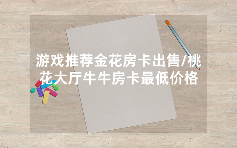 游戏推荐金花房卡出售/桃花大厅牛牛房卡最低价格
