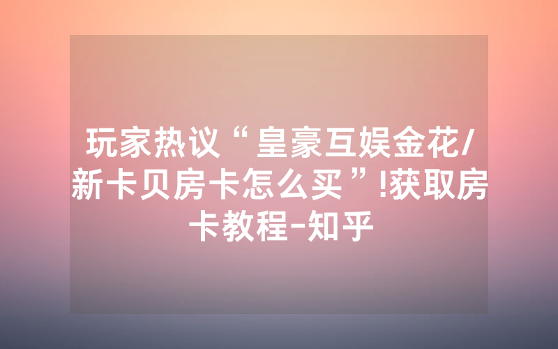 玩家热议“皇豪互娱金花/新卡贝房卡怎么买”!获取房卡教程-知乎
