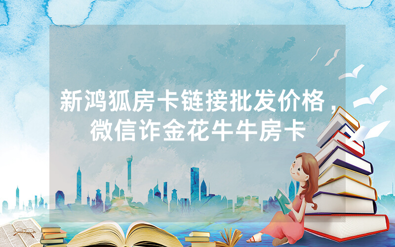 新鸿狐房卡链接批发价格，微信诈金花牛牛房卡