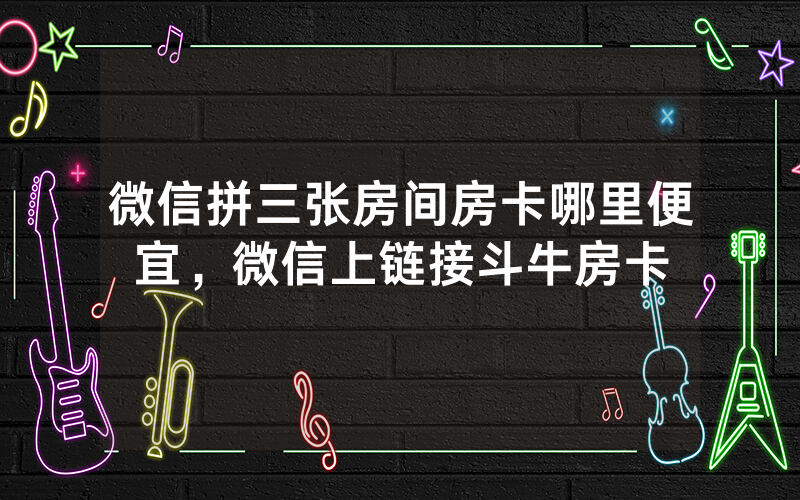 微信拼三张房间房卡哪里便宜，微信上链接斗牛房卡