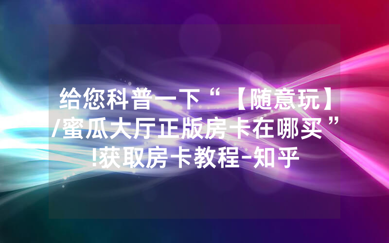 给您科普一下“【随意玩】/蜜瓜大厅正版房卡在哪买”!获取房卡教程-知乎