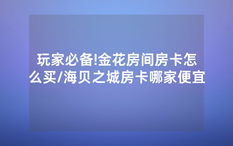 玩家必备!金花房间房卡怎么买/海贝之城房卡哪家便宜
