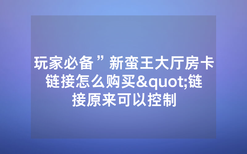 玩家必备”新蛮王大厅房卡链接怎么购买"链接原来可以控制
