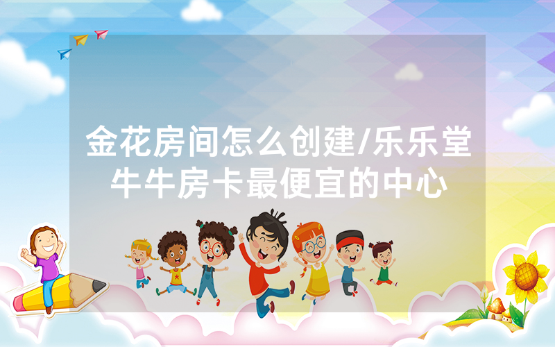 金花房间怎么创建/乐乐堂牛牛房卡最便宜的中心