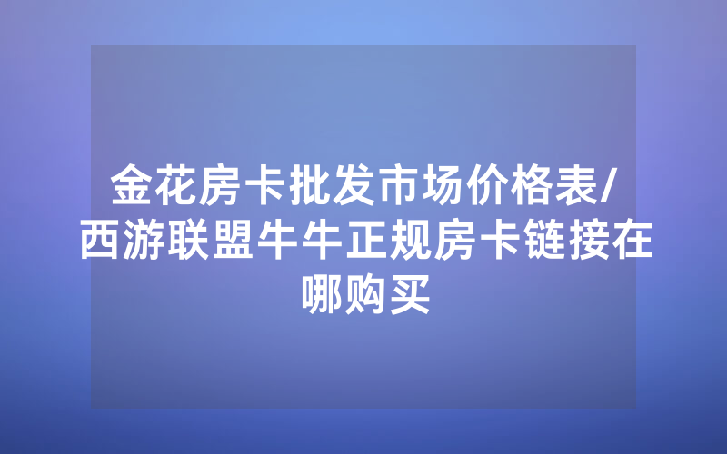 金花房卡批发市场价格表/西游联盟牛牛正规房卡链接在哪购买