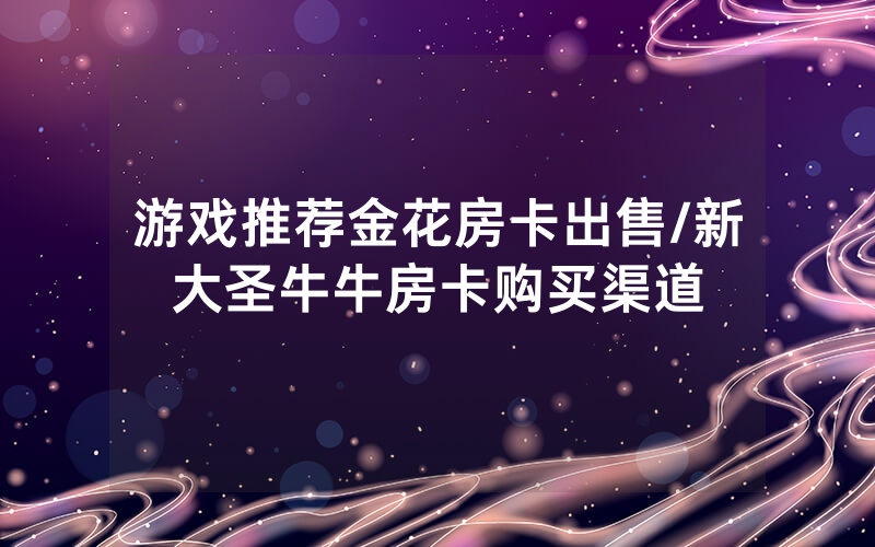 游戏推荐金花房卡出售/新大圣牛牛房卡购买渠道