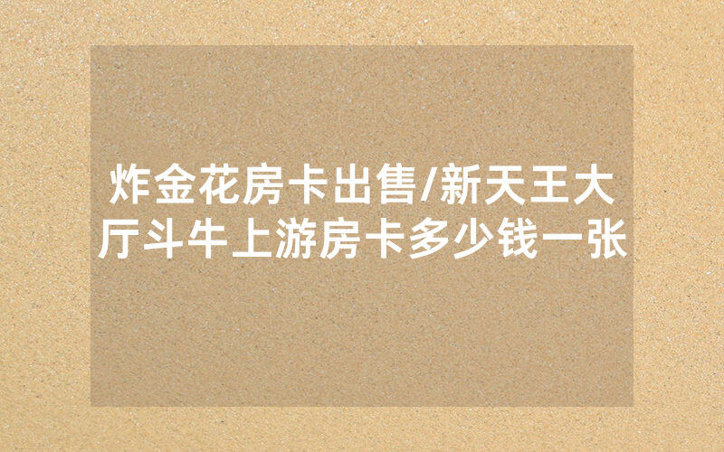 炸金花房卡出售/新天王大厅斗牛上游房卡多少钱一张
