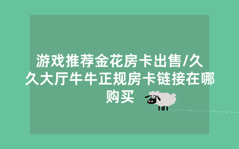 游戏推荐金花房卡出售/久久大厅牛牛正规房卡链接在哪购买