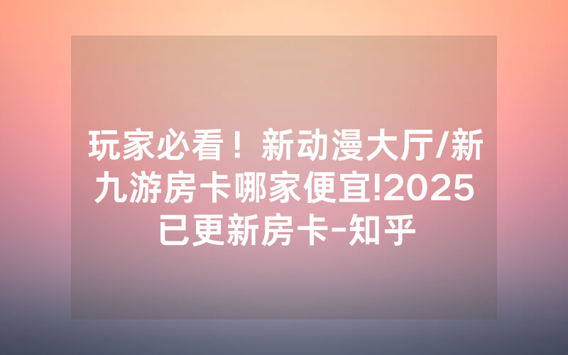 玩家必看！新动漫大厅/新九游房卡哪家便宜!2025已更新房卡-知乎