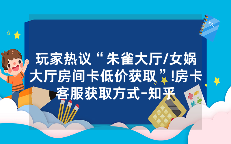 玩家热议“朱雀大厅/女娲大厅房间卡低价获取”!房卡客服获取方式-知乎