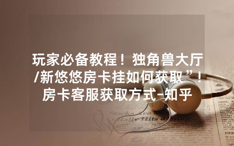 玩家必备教程！独角兽大厅/新悠悠房卡挂如何获取”!房卡客服获取方式-知乎