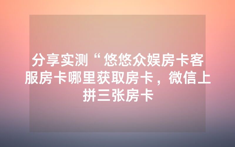 分享实测“悠悠众娱房卡客服房卡哪里获取房卡，微信上拼三张房卡