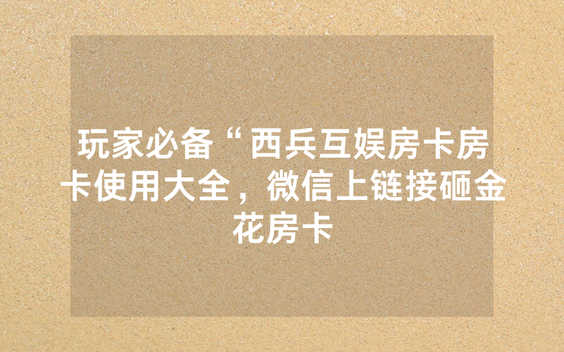 玩家必备“西兵互娱房卡房卡使用大全，微信上链接砸金花房卡