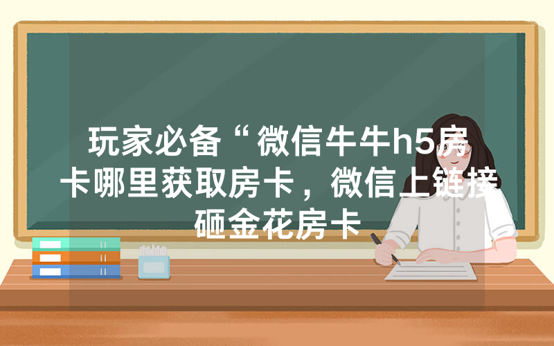 玩家必备“微信牛牛h5房卡哪里获取房卡，微信上链接砸金花房卡