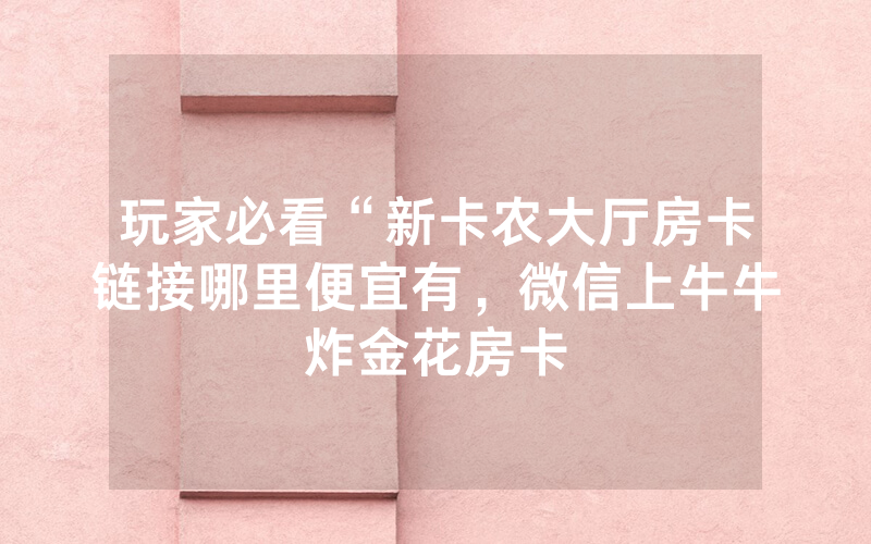 玩家必看“新卡农大厅房卡链接哪里便宜有，微信上牛牛炸金花房卡