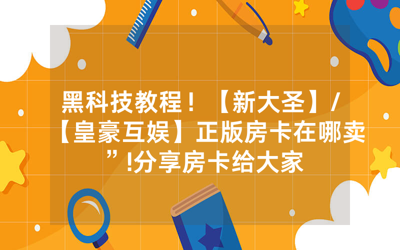 黑科技教程！【新大圣】/【皇豪互娱】正版房卡在哪卖”!分享房卡给大家